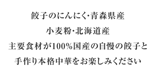 餃子のにんにく・青森県産、小麦粉・北海道産、主要食材が100％国産の自慢の餃子と手作り本格中華をお楽しみください